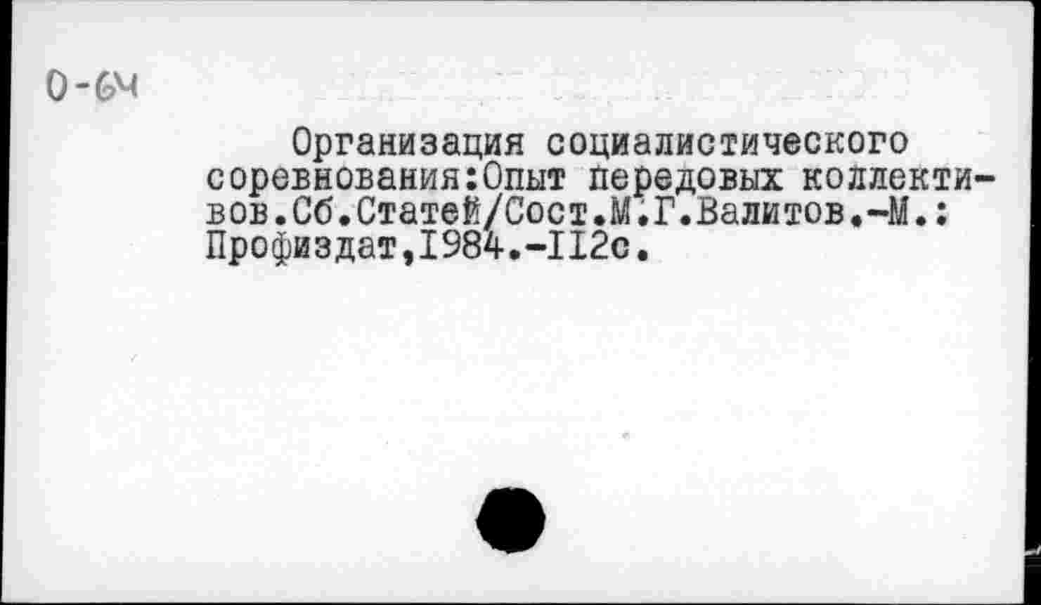 ﻿О-6^
Организация социалистического соревнования:Опыт передовых коллективов. Об.Статей/Сост.М.Г.Валитов.-М.: Профиздат,1984.-112с.